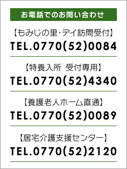 お電話でのお問い合わせ:もみじの里・デイ訪問受付TEL0770(52)0084:特養入所受付専用TEL0770(52)4340:養護老人ホーム直通TEL0770(52)0089:居宅介護支援センターTEL0770(52)2120