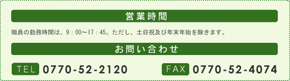 営業時間：職員の勤務時間は、9：00～17：45。ただし、土日祝及び年末年始を除きます。。お問い合わせ：TEL0770-52-2120・FAX0770-52-4074