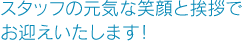 スタッフの元気な笑顔と挨拶でお迎えいたします！