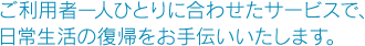 ご利用者一人ひとりに合わせたサービスで、日常生活の復帰をお手伝いいたします。