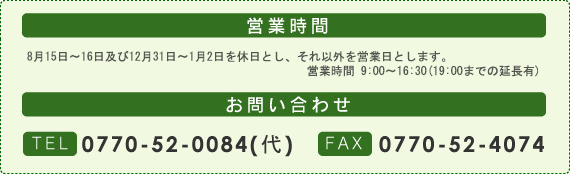 営業時間：8月15日～16日及び12月31日～1月2日を休日とし、それ以外を営業日とします。営業時間9:00～16:30(19:00までの延長有)。お問い合わせ：TEL0770-52-0084(代)・FAX0770-52-4074
